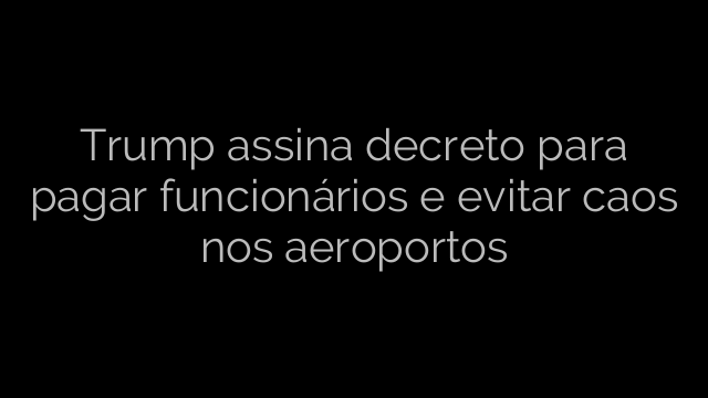 ​Trump assina decreto para pagar funcionários e evitar caos nos aeroportos 